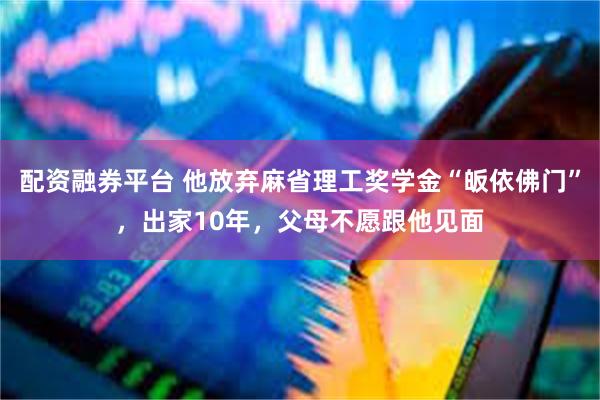 配资融券平台 他放弃麻省理工奖学金“皈依佛门”，出家10年，父母不愿跟他见面