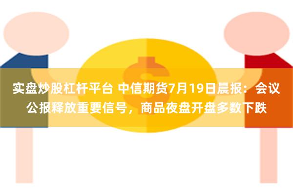 实盘炒股杠杆平台 中信期货7月19日晨报：会议公报释放重要信号，商品夜盘开盘多数下跌