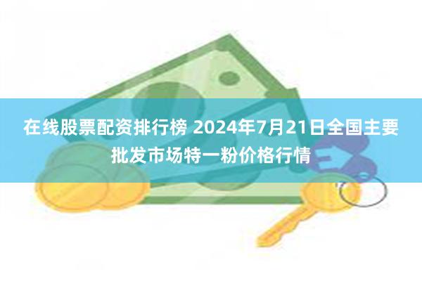 在线股票配资排行榜 2024年7月21日全国主要批发市场特一粉价格行情