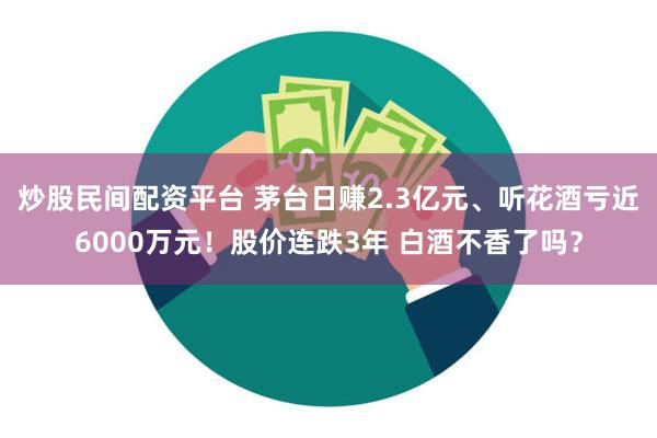 炒股民间配资平台 茅台日赚2.3亿元、听花酒亏近6000万元！股价连跌3年 白酒不香了吗？