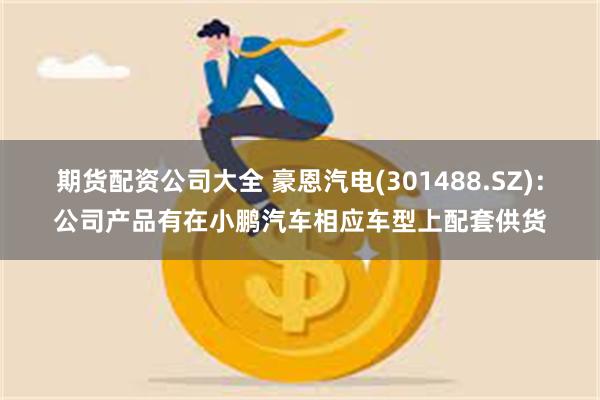 期货配资公司大全 豪恩汽电(301488.SZ)：公司产品有在小鹏汽车相应车型上配套供货