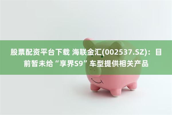 股票配资平台下载 海联金汇(002537.SZ)：目前暂未给“享界S9”车型提供相关产品