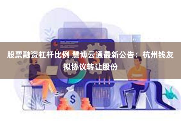 股票融资杠杆比例 慧博云通最新公告：杭州钱友拟协议转让股份