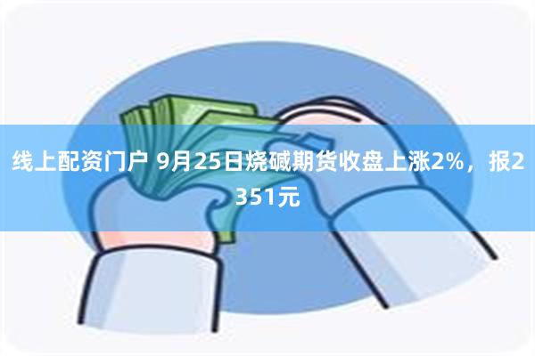 线上配资门户 9月25日烧碱期货收盘上涨2%，报2351元