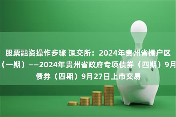 股票融资操作步骤 深交所：2024年贵州省棚户区改造专项债券（一期）——2024年贵州省政府专项债券（四期）9月27日上市交易