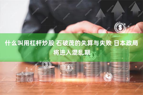 什么叫用杠杆炒股 石破茂的失算与失败 日本政局将进入混乱期