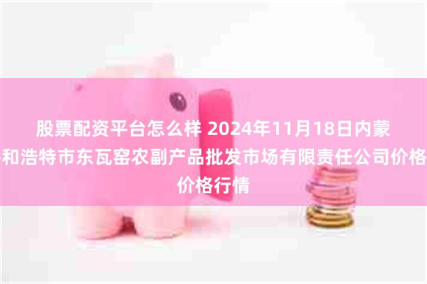 股票配资平台怎么样 2024年11月18日内蒙古呼和浩特市东瓦窑农副产品批发市场有限责任公司价格行情