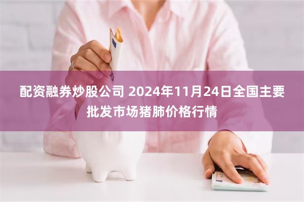 配资融券炒股公司 2024年11月24日全国主要批发市场猪肺价格行情