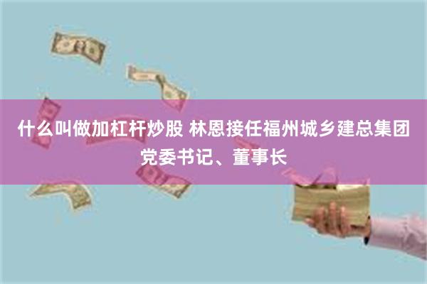 什么叫做加杠杆炒股 林恩接任福州城乡建总集团党委书记、董事长