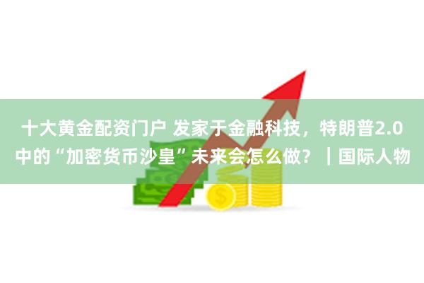 十大黄金配资门户 发家于金融科技，特朗普2.0中的“加密货币沙皇”未来会怎么做？｜国际人物