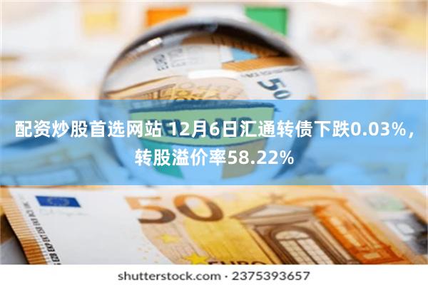 配资炒股首选网站 12月6日汇通转债下跌0.03%，转股溢价率58.22%