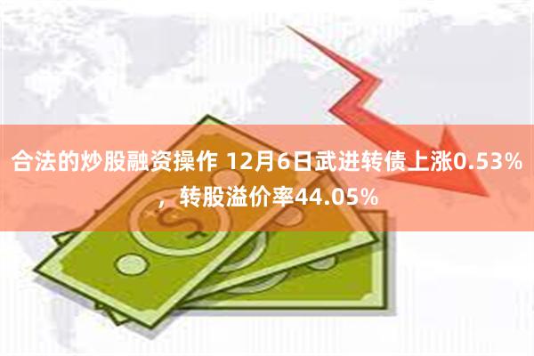 合法的炒股融资操作 12月6日武进转债上涨0.53%，转股溢价率44.05%