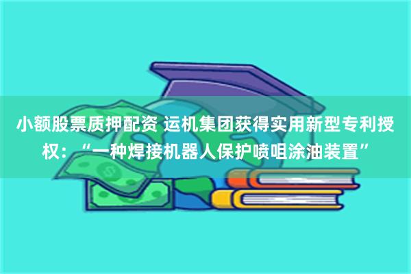 小额股票质押配资 运机集团获得实用新型专利授权：“一种焊接机器人保护喷咀涂油装置”