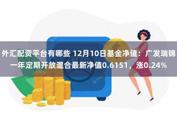 外汇配资平台有哪些 12月10日基金净值：广发瑞锦一年定期开放混合最新净值0.6151，涨0.24%