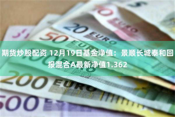 期货炒股配资 12月19日基金净值：景顺长城泰和回报混合A最新净值1.362