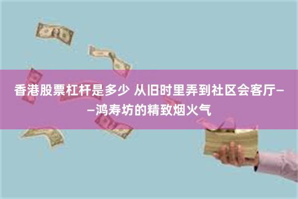 香港股票杠杆是多少 从旧时里弄到社区会客厅——鸿寿坊的精致烟火气