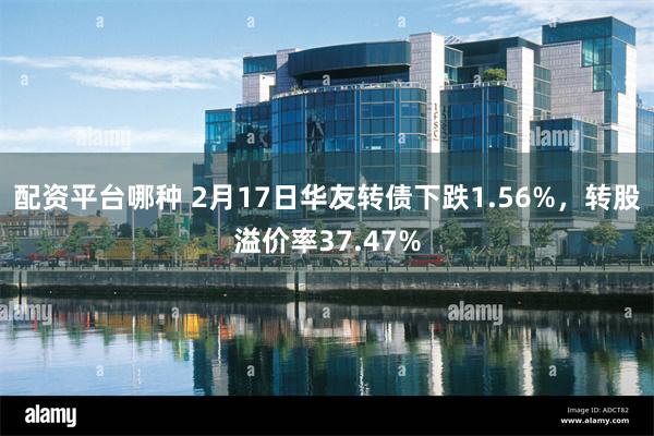 配资平台哪种 2月17日华友转债下跌1.56%，转股溢价率37.47%