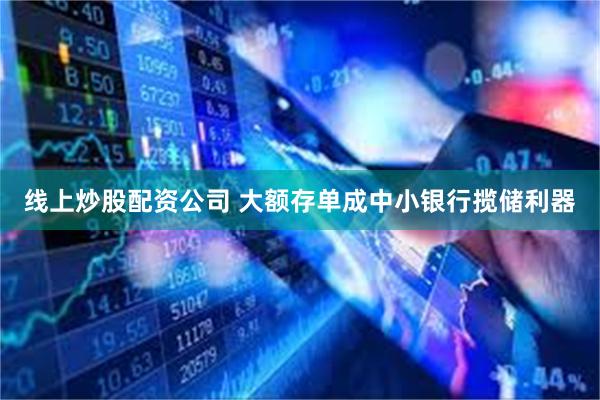 线上炒股配资公司 大额存单成中小银行揽储利器