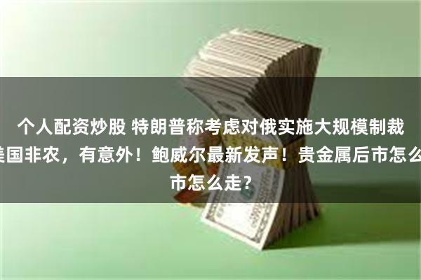 个人配资炒股 特朗普称考虑对俄实施大规模制裁！美国非农，有意外！鲍威尔最新发声！贵金属后市怎么走？