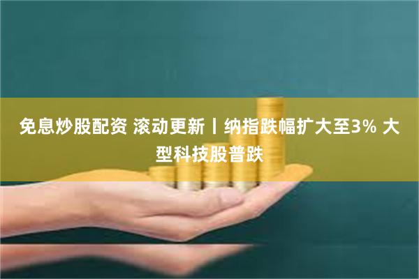 免息炒股配资 滚动更新丨纳指跌幅扩大至3% 大型科技股普跌