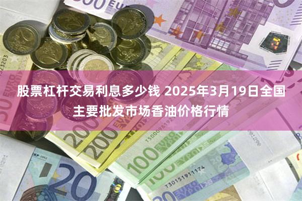 股票杠杆交易利息多少钱 2025年3月19日全国主要批发市场香油价格行情