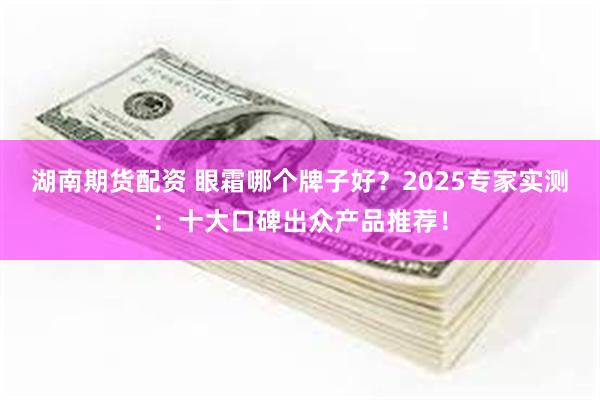 湖南期货配资 眼霜哪个牌子好？2025专家实测：十大口碑出众产品推荐！