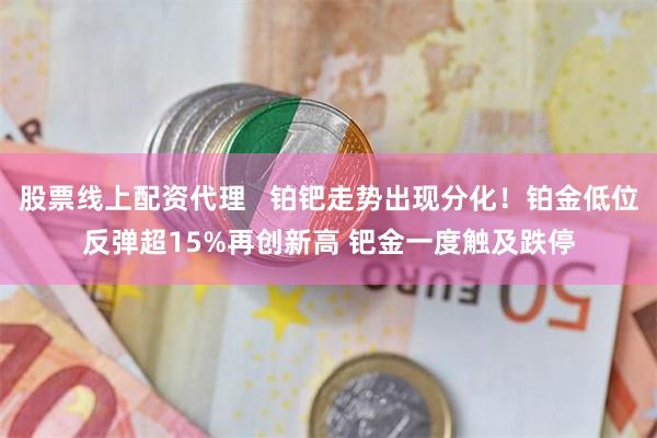 股票线上配资代理 铂钯走势出现分化!铂金低位反弹超15%再创新高 钯金一度触及跌停