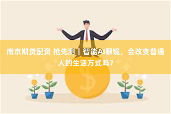 南京期货配资 抢先测|智能AI眼镜,会改变普通人的生活方式吗?