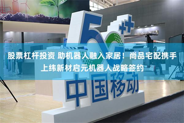 股票杠杆投资 助机器人融入家居！尚品宅配携手上纬新材启元机器人战略签约