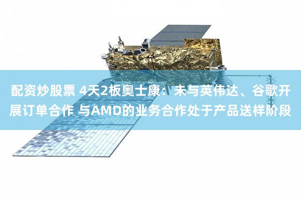配资炒股票 4天2板奥士康：未与英伟达、谷歌开展订单合作 与AMD的业务合作处于产品送样阶段