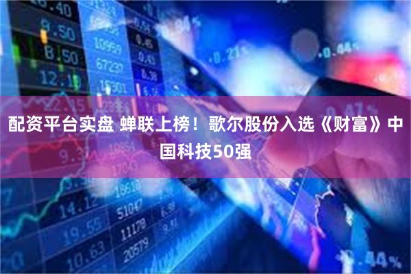 配资平台实盘 蝉联上榜！歌尔股份入选《财富》中国科技50强